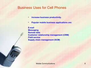 Business Uses for Cell Phones

      •   increase business productivity.

      •   Popular mobile business applications are:

      E-mail
      Messaging
      Remote data
      Customer relationship management (CRM)
      Field service
      Supply chain management (SCM)




              Mobile Communications                   8
 