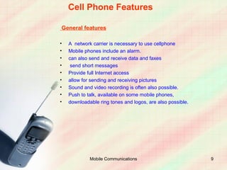 Cell Phone Features

General features

•   A network carrier is necessary to use cellphone
•   Mobile phones include an alarm.
•   can also send and receive data and faxes
•    send short messages
•   Provide full Internet access
•   allow for sending and receiving pictures
•   Sound and video recording is often also possible.
•   Push to talk, available on some mobile phones,
•   downloadable ring tones and logos, are also possible.




             Mobile Communications                          9
 