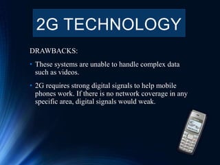 DRAWBACKS:
• These systems are unable to handle complex data
such as videos.
• 2G requires strong digital signals to help mobile
phones work. If there is no network coverage in any
specific area, digital signals would weak.
2G TECHNOLOGY
 