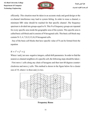[Type here][Type here]
11
‫كلية‬‫الجامعة‬ ‫الباني‬
‫الحاسبات‬ ‫تقنيات‬ ‫هندسة‬ ‫قسم‬
AL-Bani University College
Department of Computer
Technology Engineering
efficiently .This situation must be taken in an accurate study and good design or the
co-channel interference may lead to system failing. In order to reuse a channel, a
minimum SIR value should be reached for that specific channel .The frequency
spectrum is divided into groups equal to N. This N of frequency groups are repeated
for every specific area inside the geographic area of the system. This specific area is
called basic cell block and it consists of N hexagonal cells. This basic cell block may
contain N=3, 4, 7,9,12,13,16,19 hexagonal cells.
Any of the basic cell blocks that have specific value of N can be formed from the
equation
𝑁 = 𝑖2
+ 𝑗2
+ 𝑖𝑗
Where 𝑖 and 𝑗 are non- negative integers, called shift parameters. In order to find the
nearest co-channel neighbors of a specific cell, the following steps should be taken:-
First move 𝑖 cells along any chain of hexagons and then turn 60 degrees counter-
clockwise and move 𝑗 cells. This method is shown in the figure below for a cluster
size of 19, where 𝑖 is three and 𝑗 is two.
Frequency Reuse
 