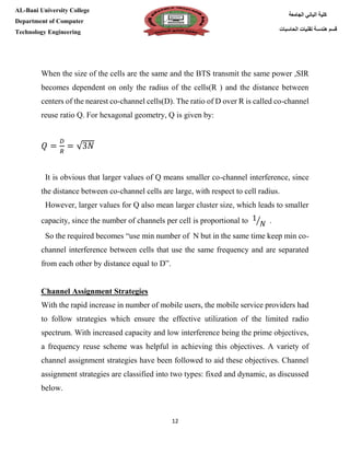 [Type here][Type here]
12
‫كلية‬‫الجامعة‬ ‫الباني‬
‫الحاسبات‬ ‫تقنيات‬ ‫هندسة‬ ‫قسم‬
AL-Bani University College
Department of Computer
Technology Engineering
When the size of the cells are the same and the BTS transmit the same power ,SIR
becomes dependent on only the radius of the cells(R ) and the distance between
centers of the nearest co-channel cells(D). The ratio of D over R is called co-channel
reuse ratio Q. For hexagonal geometry, Q is given by:
𝑄 =
𝐷
𝑅
= √3𝑁
It is obvious that larger values of Q means smaller co-channel interference, since
the distance between co-channel cells are large, with respect to cell radius.
However, larger values for Q also mean larger cluster size, which leads to smaller
capacity, since the number of channels per cell is proportional to 1
𝑁⁄ .
So the required becomes “use min number of N but in the same time keep min co-
channel interference between cells that use the same frequency and are separated
from each other by distance equal to D”.
Channel Assignment Strategies
With the rapid increase in number of mobile users, the mobile service providers had
to follow strategies which ensure the effective utilization of the limited radio
spectrum. With increased capacity and low interference being the prime objectives,
a frequency reuse scheme was helpful in achieving this objectives. A variety of
channel assignment strategies have been followed to aid these objectives. Channel
assignment strategies are classified into two types: fixed and dynamic, as discussed
below.
 