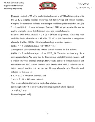 [Type here][Type here]
14
‫كلية‬‫الجامعة‬ ‫الباني‬
‫الحاسبات‬ ‫تقنيات‬ ‫هندسة‬ ‫قسم‬
AL-Bani University College
Department of Computer
Technology Engineering
Example : A total of 33 MHz bandwidth is allocated to a FDD cellular system with
two 25 KHz simplex channels to provide full duplex voice and control channels.
Compute the number of channels available per cell if the system uses (i) 4 cell, (ii)
7 cell, and (iii) 8 cell reuse technique. Assume 1 MHz of spectrum is allocated to
control channels. Give a distribution of voice and control channels.
Solution: One duplex channel = 2 x 25 = 50 kHz of spectrum. Hence the total
available duplex channels are = 33 MHz / 50 kHz = 660 in number. Among these
channels, 1 MHz / 50 kHz = 20 channels are kept as control channels.
(a) For N = 4, total channels per cell = 660/4 = 165.
Among these, voice channels are 160 and control channels are 5 in number.
(b) For N = 7, total channels per cell are 660/7 _ 94. Therefore, we have to go for a
more exact solution. We know that for this system, a total of 20 control channels and
a total of 640 voice channels are kept. Here, 6 cells can use 3 control channels and
the rest two can use 2 control channels each. On the other hand, 5 cells can use 92
voice channels and the rest two can use 90 voice channels each. Thus the total
solution for this case is:
6 x 3 + 1 x 2 = 20 control channels, and,
5 x 92 + 2 x 90 = 640 voice channels.
This is one solution, there might exist other solutions too.
(c) The option N = 8 is not a valid option since it cannot satisfy equation
𝑁 = 𝑖2
+ 𝑗2
+ 𝑖𝑗
By two integers i and j.
 