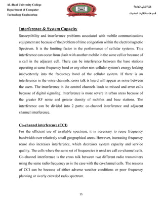 [Type here][Type here]
15
‫كلية‬‫الجامعة‬ ‫الباني‬
‫الحاسبات‬ ‫تقنيات‬ ‫هندسة‬ ‫قسم‬
AL-Bani University College
Department of Computer
Technology Engineering
Interference & System Capacity
Susceptibility and interference problems associated with mobile communications
equipment are because of the problem of time congestion within the electromagnetic
Spectrum. It is the limiting factor in the performance of cellular systems. This
interference can occur from clash with another mobile in the same cell or because of
a call in the adjacent cell. There can be interference between the base stations
operating at same frequency band or any other non-cellular system's energy leaking
inadvertently into the frequency band of the cellular system. If there is an
interference in the voice channels, cross talk is heard will appear as noise between
the users. The interference in the control channels leads to missed and error calls
because of digital signaling. Interference is more severe in urban areas because of
the greater RF noise and greater density of mobiles and base stations. The
interference can be divided into 2 parts: co-channel interference and adjacent
channel interference.
Co-channel interference (CCI)
For the efficient use of available spectrum, it is necessary to reuse frequency
bandwidth over relatively small geographical areas. However, increasing frequency
reuse also increases interference, which decreases system capacity and service
quality. The cells where the same set of frequencies is used are call co-channel cells.
Co-channel interference is the cross talk between two different radio transmitters
using the same radio frequency as is the case with the co-channel cells. The reasons
of CCI can be because of either adverse weather conditions or poor frequency
planning or overly crowded radio spectrum.
 