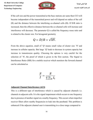 [Type here][Type here]
16
‫كلية‬‫الجامعة‬ ‫الباني‬
‫الحاسبات‬ ‫تقنيات‬ ‫هندسة‬ ‫قسم‬
AL-Bani University College
Department of Computer
Technology Engineering
If the cell size and the power transmitted at the base stations are same then CCI will
become independent of the transmitted power and will depend on radius of the cell
(R) and the distance between the interfering co-channel cells (D). If D/R ratio is
increased, then the effective distance between the co-channel cells will increase and
interference will decrease. The parameter Q is called the frequency reuse ratio and
is related to the cluster size. For hexagonal geometry
From the above equation, small of `Q' means small value of cluster size `N' and
increase in cellular capacity. But large `Q' leads to decrease in system capacity but
increase in transmission quality. Choosing the options is very careful for the
selection of `N', the proof of which is given in the first section. The Signal to
Interference Ratio (SIR) for a mobile receiver which monitors the forward channel
can be calculated as
Adjacent Channel Interference (ACI)
This is a different type of interference which is caused by adjacent channels i.e.
channels in adjacent cells. It is the signal impairment which occurs to one frequency
due to presence of another signal on a nearby frequency. This occurs when imperfect
receiver filters allow nearby frequencies to leak into the passband. This problem is
enhanced if the adjacent channel user is transmitting in a close range compared to
 