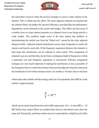 [Type here][Type here]
17
‫كلية‬‫الجامعة‬ ‫الباني‬
‫الحاسبات‬ ‫تقنيات‬ ‫هندسة‬ ‫قسم‬
AL-Bani University College
Department of Computer
Technology Engineering
the subscriber's receiver while the receiver attempts to receive a base station on the
channel. This is called near-far effect. The more adjacent channels are packed into
the channel block, the higher the spectral efficiency, provided that the performance
degradation can be tolerated in the system link budget. This effect can also occur if
a mobile close to a base station transmits on a channel close to one being used by a
weak mobile. This problem might occur if the base station has problem in
discriminating the mobile user from the "bleed over" caused by the close adjacent
channel mobile. Adjacent channel interference occurs more frequently in small cell
clusters and heavily used cells. If the frequency separation between the channels is
kept large this interference can be reduced to some extent. Thus assignment of
channels is given such that they do not form a contiguous band of frequencies within
a particular cell and frequency separation is maximized. Efficient assignment
strategies are very much important in making the interference as less as possible. If
the frequency factor is small then distance between the adjacent channels cannot put
the interference level within tolerance limits. If a mobile is 10 times close to the base
station than other mobile and has energy spill out of its passband, then SIR for weak
mobile is approximately
which can be easily found from the earlier SIR expressions. If n = 4, then SIR is �52
dB. Perfect base station filters are needed when close-in and distant users share the
same cell. Practically, each base station receiver is preceded by a high Q cavity filter
 