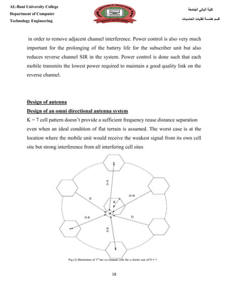 [Type here][Type here]
18
‫كلية‬‫الجامعة‬ ‫الباني‬
‫الحاسبات‬ ‫تقنيات‬ ‫هندسة‬ ‫قسم‬
AL-Bani University College
Department of Computer
Technology Engineering
in order to remove adjacent channel interference. Power control is also very much
important for the prolonging of the battery life for the subscriber unit but also
reduces reverse channel SIR in the system. Power control is done such that each
mobile transmits the lowest power required to maintain a good quality link on the
reverse channel.
Design of antenna
Design of an omni directional antenna system
K = 7 cell pattern doesn’t provide a sufficient frequency reuse distance separation
even when an ideal condition of flat terrain is assumed. The worst case is at the
location where the mobile unit would receive the weakest signal from its own cell
site but strong interference from all interfering cell sites
 