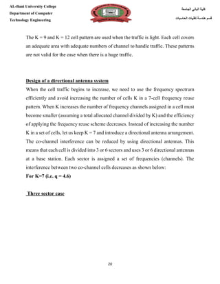 [Type here][Type here]
20
‫كلية‬‫الجامعة‬ ‫الباني‬
‫الحاسبات‬ ‫تقنيات‬ ‫هندسة‬ ‫قسم‬
AL-Bani University College
Department of Computer
Technology Engineering
The K = 9 and K = 12 cell pattern are used when the traffic is light. Each cell covers
an adequate area with adequate numbers of channel to handle traffic. These patterns
are not valid for the case when there is a huge traffic.
Design of a directional antenna system
When the cell traffic begins to increase, we need to use the frequency spectrum
efficiently and avoid increasing the number of cells K in a 7-cell frequency reuse
pattern. When K increases the number of frequency channels assigned in a cell must
become smaller (assuming a total allocated channel divided by K) and the efficiency
of applying the frequency reuse scheme decreases. Instead of increasing the number
K in a set of cells, let us keep K = 7 and introduce a directional antenna arrangement.
The co-channel interference can be reduced by using directional antennas. This
means that each cell is divided into 3 or 6 sectors and uses 3 or 6 directional antennas
at a base station. Each sector is assigned a set of frequencies (channels). The
interference between two co-channel cells decreases as shown below:
For K=7 (i.e. q = 4.6)
Three sector case
 