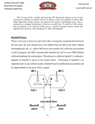 [Type here][Type here]
22
‫كلية‬‫الجامعة‬ ‫الباني‬
‫الحاسبات‬ ‫تقنيات‬ ‫هندسة‬ ‫قسم‬
AL-Bani University College
Department of Computer
Technology Engineering
Handoff Process
When a user moves from one cell to the other, to keep the communication between
the user pair, the user channel has to be shifted from one BS to the other without
interrupting the call, i.e., when a MS moves into another cell, while the conversation
is still in progress, the MSC automatically transfers the call to a new FDD channel
without disturbing the conversation. This process is called as handoff. A schematic
diagram of handoff is given in the Figure below . Processing of handoff is an
important task in any cellular system. Handoff must be performed successfully and
be imperceptible to the users. Once a signal
 