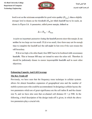 [Type here][Type here]
23
‫كلية‬‫الجامعة‬ ‫الباني‬
‫الحاسبات‬ ‫تقنيات‬ ‫هندسة‬ ‫قسم‬
AL-Bani University College
Department of Computer
Technology Engineering
Enhancing Capacity And Cell Coverage
The Key Trade-off
Previously, we have seen that the frequency reuse technique in cellular systems
allows for almost boundless expansion of geographical area and the number of
mobile system users who could be accommodated. In designing a cellular layout, the
two parameters which are of great significance are the cell radius R and the cluster
size N, and we have also seen that co-channel cell distance D = p 3NR. In the
following, a brief description of the design trade-off is given, in which the above
two parameters play a crucial role.
 