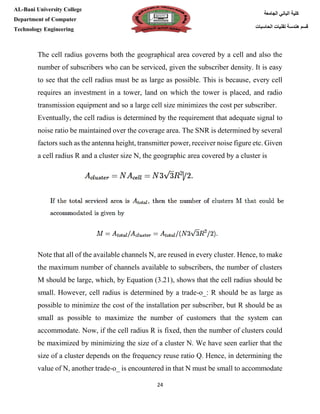[Type here][Type here]
24
‫كلية‬‫الجامعة‬ ‫الباني‬
‫الحاسبات‬ ‫تقنيات‬ ‫هندسة‬ ‫قسم‬
AL-Bani University College
Department of Computer
Technology Engineering
The cell radius governs both the geographical area covered by a cell and also the
number of subscribers who can be serviced, given the subscriber density. It is easy
to see that the cell radius must be as large as possible. This is because, every cell
requires an investment in a tower, land on which the tower is placed, and radio
transmission equipment and so a large cell size minimizes the cost per subscriber.
Eventually, the cell radius is determined by the requirement that adequate signal to
noise ratio be maintained over the coverage area. The SNR is determined by several
factors such as the antenna height, transmitter power, receiver noise figure etc. Given
a cell radius R and a cluster size N, the geographic area covered by a cluster is
Note that all of the available channels N, are reused in every cluster. Hence, to make
the maximum number of channels available to subscribers, the number of clusters
M should be large, which, by Equation (3.21), shows that the cell radius should be
small. However, cell radius is determined by a trade-o_: R should be as large as
possible to minimize the cost of the installation per subscriber, but R should be as
small as possible to maximize the number of customers that the system can
accommodate. Now, if the cell radius R is fixed, then the number of clusters could
be maximized by minimizing the size of a cluster N. We have seen earlier that the
size of a cluster depends on the frequency reuse ratio Q. Hence, in determining the
value of N, another trade-o_ is encountered in that N must be small to accommodate
 