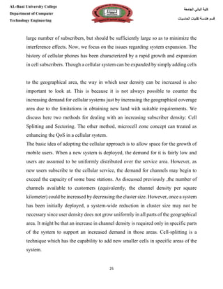 [Type here][Type here]
25
‫كلية‬‫الجامعة‬ ‫الباني‬
‫الحاسبات‬ ‫تقنيات‬ ‫هندسة‬ ‫قسم‬
AL-Bani University College
Department of Computer
Technology Engineering
large number of subscribers, but should be sufficiently large so as to minimize the
interference effects. Now, we focus on the issues regarding system expansion. The
history of cellular phones has been characterized by a rapid growth and expansion
in cell subscribers. Though a cellular system can be expanded by simply adding cells
to the geographical area, the way in which user density can be increased is also
important to look at. This is because it is not always possible to counter the
increasing demand for cellular systems just by increasing the geographical coverage
area due to the limitations in obtaining new land with suitable requirements. We
discuss here two methods for dealing with an increasing subscriber density: Cell
Splitting and Sectoring. The other method, microcell zone concept can treated as
enhancing the QoS in a cellular system.
The basic idea of adopting the cellular approach is to allow space for the growth of
mobile users. When a new system is deployed, the demand for it is fairly low and
users are assumed to be uniformly distributed over the service area. However, as
new users subscribe to the cellular service, the demand for channels may begin to
exceed the capacity of some base stations. As discussed previously ,the number of
channels available to customers (equivalently, the channel density per square
kilometer) could be increased by decreasing the cluster size. However, once a system
has been initially deployed, a system-wide reduction in cluster size may not be
necessary since user density does not grow uniformly in all parts of the geographical
area. It might be that an increase in channel density is required only in specific parts
of the system to support an increased demand in those areas. Cell-splitting is a
technique which has the capability to add new smaller cells in specific areas of the
system.
 