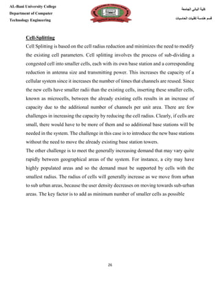 [Type here][Type here]
26
‫كلية‬‫الجامعة‬ ‫الباني‬
‫الحاسبات‬ ‫تقنيات‬ ‫هندسة‬ ‫قسم‬
AL-Bani University College
Department of Computer
Technology Engineering
Cell-Splitting
Cell Splitting is based on the cell radius reduction and minimizes the need to modify
the existing cell parameters. Cell splitting involves the process of sub-dividing a
congested cell into smaller cells, each with its own base station and a corresponding
reduction in antenna size and transmitting power. This increases the capacity of a
cellular system since it increases the number of times that channels are reused. Since
the new cells have smaller radii than the existing cells, inserting these smaller cells,
known as microcells, between the already existing cells results in an increase of
capacity due to the additional number of channels per unit area. There are few
challenges in increasing the capacity by reducing the cell radius. Clearly, if cells are
small, there would have to be more of them and so additional base stations will be
needed in the system. The challenge in this case is to introduce the new base stations
without the need to move the already existing base station towers.
The other challenge is to meet the generally increasing demand that may vary quite
rapidly between geographical areas of the system. For instance, a city may have
highly populated areas and so the demand must be supported by cells with the
smallest radius. The radius of cells will generally increase as we move from urban
to sub urban areas, because the user density decreases on moving towards sub-urban
areas. The key factor is to add as minimum number of smaller cells as possible
 