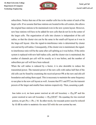 [Type here][Type here]
28
‫كلية‬‫الجامعة‬ ‫الباني‬
‫الحاسبات‬ ‫تقنيات‬ ‫هندسة‬ ‫قسم‬
AL-Bani University College
Department of Computer
Technology Engineering
subscribers. Notice that one of the new smaller cells lies in the center of each of the
larger cells. If we assume that base stations are located in the cell centers, this allows
the original base stations to be maintained even in the new system layout. However,
new base stations will have to be added for new cells that do not lie in the center of
the larger cells. The organization of cells into clusters is independent of the cell
radius, so that the cluster size can be the same in the small-cell layout as it was in
the large-cell layout. Also the signal-to-interference ratio is determined by cluster
size and not by cell radius. Consequently, if the cluster size is maintained, the signal-
to-interference ratio will be the same after cell splitting as it was before. If the entire
system is replaced with new half-radius cells, and the cluster size is maintained, the
number of channels per cell will be exactly as it was before, and the number of
subscribers per cell will have been reduced.
When the cell radius is reduced by a factor, it is also desirable to reduce the
transmitted power. The transmit power of the new cells with radius half that of the
old cells can be found by examining the received power PR at the new and old cell
boundaries and setting them equal. This is necessary to maintain the same frequency
re-use plan in the new cell layout as well. Assume that PT1 and PT2 are the transmit
powers of the larger and smaller base stations respectively. Then, assuming a path
 