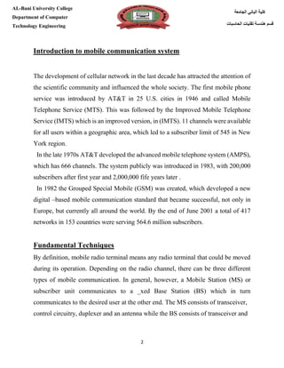 [Type here][Type here]
2
‫كلية‬‫الجامعة‬ ‫الباني‬
‫الحاسبات‬ ‫تقنيات‬ ‫هندسة‬ ‫قسم‬
AL-Bani University College
Department of Computer
Technology Engineering
Introduction to mobile communication system
The development of cellular network in the last decade has attracted the attention of
the scientific community and influenced the whole society. The first mobile phone
service was introduced by AT&T in 25 U.S. cities in 1946 and called Mobile
Telephone Service (MTS). This was followed by the Improved Mobile Telephone
Service (IMTS) which is an improved version, in (IMTS). 11 channels were available
for all users within a geographic area, which led to a subscriber limit of 545 in New
York region.
In the late 1970s AT&T developed the advanced mobile telephone system (AMPS),
which has 666 channels. The system publicly was introduced in 1983, with 200,000
subscribers after first year and 2,000,000 fife years later .
In 1982 the Grouped Special Mobile (GSM) was created, which developed a new
digital –based mobile communication standard that became successful, not only in
Europe, but currently all around the world. By the end of June 2001 a total of 417
networks in 153 countries were serving 564.6 million subscribers.
Fundamental Techniques
By definition, mobile radio terminal means any radio terminal that could be moved
during its operation. Depending on the radio channel, there can be three different
types of mobile communication. In general, however, a Mobile Station (MS) or
subscriber unit communicates to a _xed Base Station (BS) which in turn
communicates to the desired user at the other end. The MS consists of transceiver,
control circuitry, duplexer and an antenna while the BS consists of transceiver and
 