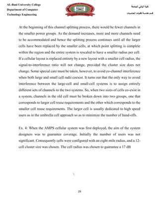 [Type here][Type here]
29
‫كلية‬‫الجامعة‬ ‫الباني‬
‫الحاسبات‬ ‫تقنيات‬ ‫هندسة‬ ‫قسم‬
AL-Bani University College
Department of Computer
Technology Engineering
At the beginning of this channel splitting process, there would be fewer channels in
the smaller power groups. As the demand increases, more and more channels need
to be accommodated and hence the splitting process continues until all the larger
cells have been replaced by the smaller cells, at which point splitting is complete
within the region and the entire system is rescaled to have a smaller radius per cell.
If a cellular layout is replaced entirety by a new layout with a smaller cell radius, the
signal-to-interference ratio will not change, provided the cluster size does not
change. Some special care must be taken, however, to avoid co-channel interference
when both large and small cell radii coexist. It turns out that the only way to avoid
interference between the large-cell and small-cell systems is to assign entirely
different sets of channels to the two systems. So, when two sizes of cells co-exist in
a system, channels in the old cell must be broken down into two groups, one that
corresponds to larger cell reuse requirements and the other which corresponds to the
smaller cell reuse requirements. The larger cell is usually dedicated to high speed
users as in the umbrella cell approach so as to minimize the number of hand-offs.
Ex. 4: When the AMPS cellular system was first deployed, the aim of the system
designers was to guarantee coverage. Initially the number of users was not
significant. Consequently cells were configured with an eight-mile radius, and a 12-
cell cluster size was chosen. The cell radius was chosen to guarantee a 17 dB

 