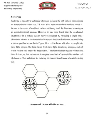[Type here][Type here]
31
‫كلية‬‫الجامعة‬ ‫الباني‬
‫الحاسبات‬ ‫تقنيات‬ ‫هندسة‬ ‫قسم‬
AL-Bani University College
Department of Computer
Technology Engineering
Sectoring
Sectoring is basically a technique which can increase the SIR without necessitating
an increase in the cluster size. Till now, it has been assumed that the base station is
located in the center of a cell and radiates uniformly in all the directions behaving as
an omni-directional antenna. However it has been found that the co-channel
interference in a cellular system may be decreased by replacing a single omni-
directional antenna at the base station by several directional antennas, each radiating
within a specified sector. In the Figure 3.8, a cell is shown which has been split into
three 120o sectors. The base station feeds three 120o directional antennas, each of
which radiates into one of the three sectors. The channel set serving this cell has also
been divided, so that each sector is assigned one-third of the available number cell
of channels. This technique for reducing co-channel interference wherein by using
suit-
A seven-cell cluster with 60o sectors.
 