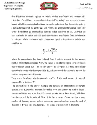 [Type here][Type here]
32
‫كلية‬‫الجامعة‬ ‫الباني‬
‫الحاسبات‬ ‫تقنيات‬ ‫هندسة‬ ‫قسم‬
AL-Bani University College
Department of Computer
Technology Engineering
able directional antennas, a given cell would receive interference and transmit with
a fraction of available co-channel cells is called 'sectoring'. In a seven-cell-cluster
layout with 120o sectored cells, it can be easily understood that the mobile units in
a particular sector of the center cell will receive co-channel interference from only
two of the first-tier co-channel base stations, rather than from all six. Likewise, the
base station in the center cell will receive co-channel interference from mobile units
in only two of the co-channel cells. Hence the signal to interference ratio is now
modified to
where the denominator has been reduced from 6 to 2 to account for the reduced
number of interfering sources. Now, the signal to interference ratio for a seven-cell
cluster layout using 120 This is just above the adequate S/I ratio and further
reduction in cluster size is not possible. So, a 3-cluster cell layout could be used for
meeting the growth requirements.
Thus, when the cluster size is reduced from 7 to 3, the total number of channels
increased by a factor of 7/3.
The calculations in the above example are actually an idealization for several
reasons. Firstly, practical antennas have side lobes and cannot be used to focus a
transmitted beam into a perfect 120o sector or 60o sector. Due to this, additional
interference will be introduced. Next, it is also a cause of concern that a given
number of channels are not able to support as many subscribers when the pool of
channels is divided into small groups. This is due to a reduction in Trunking
 