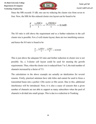 [Type here][Type here]
34
‫كلية‬‫الجامعة‬ ‫الباني‬
‫الحاسبات‬ ‫تقنيات‬ ‫هندسة‬ ‫قسم‬
AL-Bani University College
Department of Computer
Technology Engineering
Since the SIR exceeds 15 dB, one can try reducing the cluster size from seven to
four. Now, the SIR for this reduced cluster size layout can be found to be
The S/I ratio is still above the requirement and so a further reduction in the cell
cluster size is possible. For a 3-cell cluster layout, there are two interfering sources
and hence the S/I ratio is found to be
This is just above the adequate S/I ratio and further reduction in cluster size is not
possible. So, a 3-cluster cell layout could be used for meeting the growth
requirements. Thus, when the cluster size is reduced from 7 to 3, the total number of
channels increased by a factor of 7/3.
The calculations in the above example are actually an idealization for several
reasons. Firstly, practical antennas have side lobes and cannot be used to focus a
transmitted beam into a perfect 120o sector or 60o sector. Due to this, additional
interference will be introduced. Next, it is also a cause of concern that a given
number of channels are not able to support as many subscribers when the pool of
channels is divided into small groups. This is due to a reduction in Trunking
 