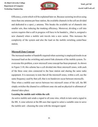 [Type here][Type here]
35
‫كلية‬‫الجامعة‬ ‫الباني‬
‫الحاسبات‬ ‫تقنيات‬ ‫هندسة‬ ‫قسم‬
AL-Bani University College
Department of Computer
Technology Engineering
Efficiency, a term which will be explained later on. Because sectoring involves using
more than one antenna per base station, the available channels in the cell are divided
and dedicated to a speci_c antenna. This breaks the available set of channels into
smaller sets, thus reducing the trunking efficiency. Moreover, dividing a cell into
sectors requires that a call in progress will have to be handed o_ (that is, assigned a
new channel) when a mobile unit travels into a new sector. This increases the
complexity of the system and also the load on the mobile switching center/base
station.
Microcell Zone Concept
The increased number of handoffs required when sectoring is employed results in an
increased load on the switching and control link elements of the mobile system. To
overcome this problem, a new microcell zone concept has been proposed. As shown
in Figure 3.10, this scheme has a cell divided into three microcell zones, with each
of the three zone sites connected to the base station and sharing the same radio
equipment. It is necessary to note that all the microcell zones, within a cell, use the
same frequency used by that cell; that is no handovers occur between microcells.
Thus when a mobile user moves between two microcell zones of the cell, the BS
simply switches the channel to a different zone site and no physical re-allotment of
channel takes place.
Locating the mobile unit within the cell:
An active mobile unit sends a signal to all zone sites, which in turn send a signal to
the BS. A zone selector at the BS uses that signal to select a suitable zone to serve
the mobile unit - choosing the zone with the strongest signal.
 