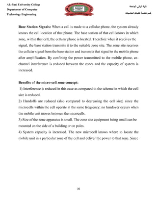 [Type here][Type here]
36
‫كلية‬‫الجامعة‬ ‫الباني‬
‫الحاسبات‬ ‫تقنيات‬ ‫هندسة‬ ‫قسم‬
AL-Bani University College
Department of Computer
Technology Engineering
Base Station Signals: When a call is made to a cellular phone, the system already
knows the cell location of that phone. The base station of that cell knows in which
zone, within that cell, the cellular phone is located. Therefore when it receives the
signal, the base station transmits it to the suitable zone site. The zone site receives
the cellular signal from the base station and transmits that signal to the mobile phone
after amplification. By confining the power transmitted to the mobile phone, co-
channel interference is reduced between the zones and the capacity of system is
increased.
Benefits of the micro-cell zone concept:
1) Interference is reduced in this case as compared to the scheme in which the cell
size is reduced.
2) Handoffs are reduced (also compared to decreasing the cell size) since the
microcells within the cell operate at the same frequency; no handover occurs when
the mobile unit moves between the microcells.
3) Size of the zone apparatus is small. The zone site equipment being small can be
mounted on the side of a building or on poles.
4) System capacity is increased. The new microcell knows where to locate the
mobile unit in a particular zone of the cell and deliver the power to that zone. Since
 