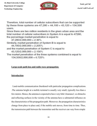 [Type here][Type here]
43
‫كلية‬‫الجامعة‬ ‫الباني‬
‫الحاسبات‬ ‫تقنيات‬ ‫هندسة‬ ‫قسم‬
AL-Bani University College
Department of Computer
Technology Engineering
scale path loss and radio wave propagation-Large
Introduction
with particular propagation complicationsburdenedmobile communication i-Land
.The antenna height at a mobile terminal is usually very small, typically less than a
few meters. Hence, the antenna is expected to have very little 'clearance', so obstacles
y of the antenna have a substantial influence onand reflecting surfaces in the vicinit
the characteristics of the propagation path. Moreover, the propagation characteristics
change from place to place and, if the mobile unit moves, from time to time. Thus,
nsmitter and the receiver can vary from simplethe transmission path between the tra
 