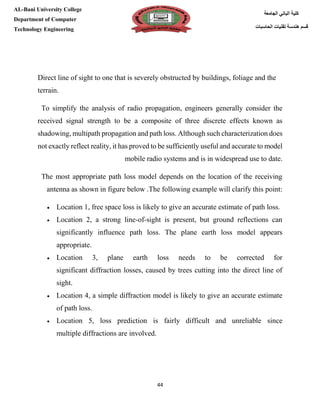 [Type here][Type here]
44
‫كلية‬‫الجامعة‬ ‫الباني‬
‫الحاسبات‬ ‫تقنيات‬ ‫هندسة‬ ‫قسم‬
AL-Bani University College
Department of Computer
Technology Engineering
line of sight to one that is severely obstructed by buildings, foliage and theDirect
terrain.
To simplify the analysis of radio propagation, engineers generally consider the
received signal strength to be a composite of three discrete effects known as
shadowing, multipath propagation and path loss. Although such characterization does
not exactly reflect reality, it has proved to be sufficiently useful and accurate to model
mobile radio systems and is in widespread use to date.
The most appropriate path loss model depends on the location of the receiving
owing example will clarify this point:he follT.belowantenna as shown in figure
 Location 1, free space loss is likely to give an accurate estimate of path loss.
 Location 2, a strong line-of-sight is present, but ground reflections can
significantly influence path loss. The plane earth loss model appears
appropriate.
 Location 3, plane earth loss needs to be corrected for
significant diffraction losses, caused by trees cutting into the direct line of
sight.
 Location 4, a simple diffraction model is likely to give an accurate estimate
of path loss.
 Location 5, loss prediction is fairly difficult and unreliable since
multiple diffractions are involved.
 