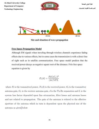 [Type here][Type here]
45
‫كلية‬‫الجامعة‬ ‫الباني‬
‫الحاسبات‬ ‫تقنيات‬ ‫هندسة‬ ‫قسم‬
AL-Bani University College
Department of Computer
Technology Engineering
and situation of wave propagationSite
Free Space Propagation Model
Although EM signals when traveling through wireless channels experience fading
effects due to various effects, but in some cases the transmission is with a direct line
of sight such as in satellite communication. Free space model predicts that the
received power decays as negative square root of the distance. Friis free space
equation is given by
 