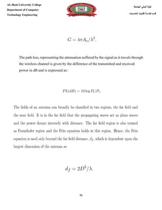 [Type here][Type here]
46
‫كلية‬‫الجامعة‬ ‫الباني‬
‫الحاسبات‬ ‫تقنيات‬ ‫هندسة‬ ‫قسم‬
AL-Bani University College
Department of Computer
Technology Engineering
The path loss, representing the attenuation suffered by the signal as it travels through
the wireless channel is given by the difference of the transmitted and received
power in dB and is expressed as:
 