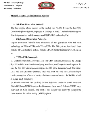 [Type here][Type here]
4
‫كلية‬‫الجامعة‬ ‫الباني‬
‫الحاسبات‬ ‫تقنيات‬ ‫هندسة‬ ‫قسم‬
AL-Bani University College
Department of Computer
Technology Engineering
Modern Wireless Communication Systems
 1G: First Generation Networks
The first mobile phone system in the market was AMPS. It was the first U.S.
Cellular telephone system, deployed in Chicago in 1983. The main technology of
this first generation mobile system was FDMA/FDD and analog FM.
 2G: Second Generation Networks
Digital modulation formats were introduced in this generation with the main
technology as TDMA/FDD and CDMA/FDD. The 2G systems introduced three
popular TDMA standards and one popular CDMA standard in the market. These are
as
 TDMA/FDD Standards
(a) Global System for Mobile (GSM): The GSM standard, introduced by Groupe
Special Mobile, was aimed at designing a uniform pan-European mobile system. It
was the first fully digital system utilizing the 900 MHz frequency band. The initial
GSM had 200 KHz radio channels, 8 full-rate or 16 half-rate TDMA channels per
carrier, encryption of speech, low speed data services and support for SMS for which
it gained quick popularity.
(b) Interim Standard 136 (IS-136): It was popularly known as North American
Digital Cellular (NADC) system. In this system, there were 3 full-rate TDMA users
over each 30 KHz channel. The need of this system was mainly to increase the
capacity over the earlier analog (AMPS) system.
 