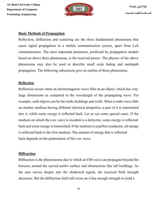 [Type here][Type here]
55
‫كلية‬‫الجامعة‬ ‫الباني‬
‫الحاسبات‬ ‫تقنيات‬ ‫هندسة‬ ‫قسم‬
AL-Bani University College
Department of Computer
Technology Engineering
Basic Methods of Propagation
Reflection, diffraction and scattering are the three fundamental phenomena that
cause signal propagation in a mobile communication system, apart from LoS
communication. The most important parameter, predicted by propagation models
based on above three phenomena, is the received power. The physics of the above
phenomena may also be used to describe small scale fading and multipath
propagation. The following subsections give an outline of these phenomena.
Reflection
Reflection occurs when an electromagnetic wave falls on an object, which has very
large dimensions as compared to the wavelength of the propagating wave. For
example, such objects can be the earth, buildings and walls. When a radio wave falls
on another medium having different electrical properties, a part of it is transmitted
into it, while some energy is reflected back. Let us see some special cases. If the
medium on which the e.m. wave is incident is a dielectric, some energy is reflected
back and some energy is transmitted. If the medium is a perfect conductor, all energy
is reflected back to the first medium. The amount of energy that is reflected
back depends on the polarization of the e.m. wave.
Diffraction
Diffraction is the phenomenon due to which an EM wave can propagate beyond the
horizon, around the curved earth's surface and obstructions like tall buildings. As
the user moves deeper into the shadowed region, the received field strength
decreases. But the diffraction field still exists an it has enough strength to yield a
 