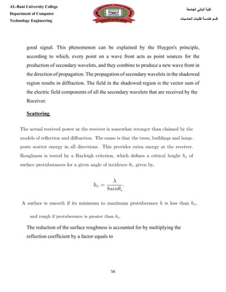 [Type here][Type here]
56
‫كلية‬‫الجامعة‬ ‫الباني‬
‫الحاسبات‬ ‫تقنيات‬ ‫هندسة‬ ‫قسم‬
AL-Bani University College
Department of Computer
Technology Engineering
good signal. This phenomenon can be explained by the Huygen's principle,
according to which, every point on a wave front acts as point sources for the
production of secondary wavelets, and they combine to produce a new wave front in
the direction of propagation. The propagation of secondary wavelets in the shadowed
region results in diffraction. The field in the shadowed region is the vector sum of
the electric field components of all the secondary wavelets that are received by the
Receiver.
Scattering
The reduction of the surface roughness is accounted for by multiplying the
reflection coefficient by a factor equals to
 