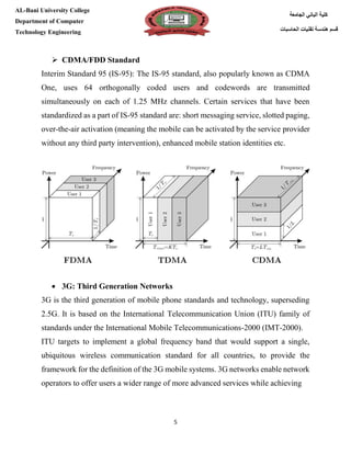 [Type here][Type here]
5
‫كلية‬‫الجامعة‬ ‫الباني‬
‫الحاسبات‬ ‫تقنيات‬ ‫هندسة‬ ‫قسم‬
AL-Bani University College
Department of Computer
Technology Engineering
 CDMA/FDD Standard
Interim Standard 95 (IS-95): The IS-95 standard, also popularly known as CDMA
One, uses 64 orthogonally coded users and codewords are transmitted
simultaneously on each of 1.25 MHz channels. Certain services that have been
standardized as a part of IS-95 standard are: short messaging service, slotted paging,
over-the-air activation (meaning the mobile can be activated by the service provider
without any third party intervention), enhanced mobile station identities etc.
 3G: Third Generation Networks
3G is the third generation of mobile phone standards and technology, superseding
2.5G. It is based on the International Telecommunication Union (ITU) family of
standards under the International Mobile Telecommunications-2000 (IMT-2000).
ITU targets to implement a global frequency band that would support a single,
ubiquitous wireless communication standard for all countries, to provide the
framework for the definition of the 3G mobile systems. 3G networks enable network
operators to offer users a wider range of more advanced services while achieving
 