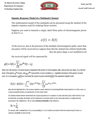 [Type here][Type here]
59
‫كلية‬‫الجامعة‬ ‫الباني‬
‫الحاسبات‬ ‫تقنيات‬ ‫هندسة‬ ‫قسم‬
AL-Bani University College
Department of Computer
Technology Engineering
Impulse Response Model of a Multipath Channel
The mathematical model of the multipath can be presented using the method of the
impulse response used for studying linear systems.
Suppose you want to transmit a single, ideal Dirac pulse of electromagnetic power
at time 0, i.e.
At the receiver, due to the presence of the multiple electromagnetic paths, more than
one pulse will be received (we suppose here that the channel has infinite bandwidth,
thus the pulse shape is not modified at all
the received signal will be expressed by
 