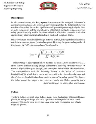 [Type here][Type here]
60
‫كلية‬‫الجامعة‬ ‫الباني‬
‫الحاسبات‬ ‫تقنيات‬ ‫هندسة‬ ‫قسم‬
AL-Bani University College
Department of Computer
Technology Engineering
Delay spread
In telecommunications, the delay spread is a measure of the multipath richness of a
communications channel. In general, it can be interpreted as the difference between
the time of arrival of the earliest significant multipath component (typically the line-
of-sight component) and the time of arrival of the latest multipath components. The
delay spread is mostly used in the characterization of wireless channels, but it also
applies to any other multipath channel (e.g. multipath in optical fibers).
Delay spread can be quantified through different metrics, although the most common
one is the root mean square (rms) delay spread. Denoting the power delay profile of
the channel by , the rms delay of the channel is
The importance of delay spread is how it affects the Inter Symbol Interference (ISI).
If the symbol duration is long enough compared to the delay spread (typically 10
times as big would be good enough), one can expect an equivalent ISI-free channel.
The correspondence with the frequency domain is the notion of coherence
bandwidth (CB), which is the bandwidth over which the channel can be assumed
flat. Coherence bandwidth is related to the inverse of the delay spread. The shorter
the delay spread, the larger is the coherence bandwidth. Delay spread is has a
significant impact on Intersymbol interference.
Fading
The term fading, or, small-scale fading, means rapid fluctuations of the amplitudes,
phases, or multipath delays of a radio signal over a short period or short travel
distance. This might be so severe that large scale radio propagation loss effects
might be ignored.
 