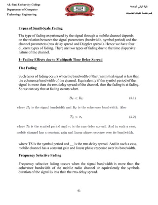 [Type here][Type here]
61
‫كلية‬‫الجامعة‬ ‫الباني‬
‫الحاسبات‬ ‫تقنيات‬ ‫هندسة‬ ‫قسم‬
AL-Bani University College
Department of Computer
Technology Engineering
Scale Fading-Types of Small
The type of fading experienced by the signal through a mobile channel depends
on the relation between the signal parameters (bandwidth, symbol period) and the
channel parameters (rms delay spread and Doppler spread). Hence we have four
di_erent types of fading. There are two types of fading due to the time dispersive
nature of the channel.
1- Fading Effects due to Multipath Time Delay Spread
Flat Fading
Such types of fading occurs when the bandwidth of the transmitted signal is less than
the coherence bandwidth of the channel. Equivalently if the symbol period of the
signal is more than the rms delay spread of the channel, then the fading is at fading.
So we can say that at fading occurs when
where TS is the symbol period and __ is the rms delay spread. And in such a case,
mobile channel has a constant gain and linear phase response over its bandwidth.
Frequency Selective Fading
Frequency selective fading occurs when the signal bandwidth is more than the
coherence bandwidth of the mobile radio channel or equivalently the symbols
duration of the signal is less than the rms delay spread.
 