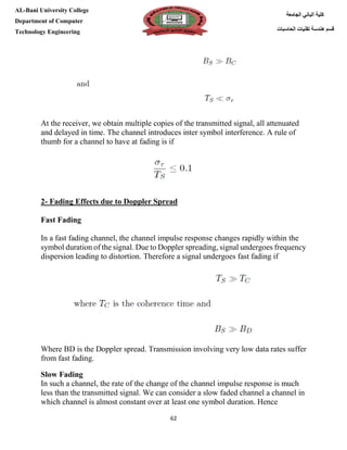[Type here][Type here]
62
‫كلية‬‫الجامعة‬ ‫الباني‬
‫الحاسبات‬ ‫تقنيات‬ ‫هندسة‬ ‫قسم‬
AL-Bani University College
Department of Computer
Technology Engineering
At the receiver, we obtain multiple copies of the transmitted signal, all attenuated
and delayed in time. The channel introduces inter symbol interference. A rule of
thumb for a channel to have at fading is if
2- Fading Effects due to Doppler Spread
Fast Fading
In a fast fading channel, the channel impulse response changes rapidly within the
symbol duration of the signal. Due to Doppler spreading, signal undergoes frequency
dispersion leading to distortion. Therefore a signal undergoes fast fading if
Where BD is the Doppler spread. Transmission involving very low data rates suffer
from fast fading.
Slow Fading
In such a channel, the rate of the change of the channel impulse response is much
less than the transmitted signal. We can consider a slow faded channel a channel in
which channel is almost constant over at least one symbol duration. Hence
 