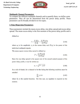 [Type here][Type here]
65
‫كلية‬‫الجامعة‬ ‫الباني‬
‫الحاسبات‬ ‫تقنيات‬ ‫هندسة‬ ‫قسم‬
AL-Bani University College
Department of Computer
Technology Engineering
Multipath Channel Parameters
To compare the different multipath channels and to quantify them, we define some
parameters. They all can be determined from the power delay profile. These
parameters can be broadly divided in to two types.
1-Time Dispersion Parameters
These parameters include the mean excess delay, rms delay spread and excess delay
spread. The mean excess delay is the first moment of the power delay profile and is
 