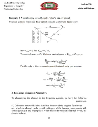 [Type here][Type here]
67
‫كلية‬‫الجامعة‬ ‫الباني‬
‫الحاسبات‬ ‫تقنيات‬ ‫هندسة‬ ‫قسم‬
AL-Bani University College
Department of Computer
Technology Engineering
2- Frequency Dispersion Parameters
To characterize the channel in the frequency domain, we have the following
parameters.
(1) Coherence bandwidth: it is a statistical measure of the range of frequencies
over which the channel can be considered to pass all the frequency components with
almost equal gain and linear phase. When this condition is satisfied then we say the
channel to be at.
 