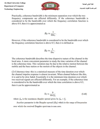 [Type here][Type here]
68
‫كلية‬‫الجامعة‬ ‫الباني‬
‫الحاسبات‬ ‫تقنيات‬ ‫هندسة‬ ‫قسم‬
AL-Bani University College
Department of Computer
Technology Engineering
Practically, coherence bandwidth is the minimum separation over which the two
frequency components are affected differently. If the coherence bandwidth is
considered to be the bandwidth over which the frequency correlation function is
above 0.9, then it is approximated as
However, if the coherence bandwidth is considered to be the bandwidth over which
the frequency correlation function is above 0.5, then it is defined as
The coherence bandwidth describes the time dispersive nature of the channel in the
local area. A more convenient parameter to study the time variation of the channel
is the coherence time. This variation may be due to the relative motion between the
mobile and the base station or the motion of the objects in the channel.
(2) Coherence time: this is a statistical measure of the time duration over which
the channel impulse response is almost invariant. When channel behaves like this,
it is said to be slow faded. Essentially it is the minimum time duration over which
two received signals are affected differently. For an example, if the coherence time
is considered to be the bandwidth over which the time correlation is above 0.5,
then it can be approximated as
 