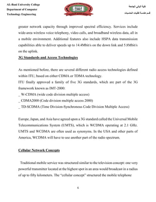 [Type here][Type here]
6
‫كلية‬‫الجامعة‬ ‫الباني‬
‫الحاسبات‬ ‫تقنيات‬ ‫هندسة‬ ‫قسم‬
AL-Bani University College
Department of Computer
Technology Engineering
greater network capacity through improved spectral efficiency. Services include
wide-area wireless voice telephony, video calls, and broadband wireless data, all in
a mobile environment. Additional features also include HSPA data transmission
capabilities able to deliver speeds up to 14.4Mbit/s on the down link and 5.8Mbit/s
on the uplink.
3G Standards and Access Technologies
As mentioned before, there are several different radio access technologies defined
within ITU, based on either CDMA or TDMA technology.
ITU finally approved a family of five 3G standards, which are part of the 3G
framework known as IMT-2000:
_ W-CDMA (wide code division multiple access)
_ CDMA2000 (Code division multiple access 2000)
_ TD-SCDMA (Time Division-Synchronous Code Division Multiple Access)
Europe, Japan, and Asia have agreed upon a 3G standard called the Universal Mobile
Telecommunications System (UMTS), which is WCDMA operating at 2.1 GHz.
UMTS and WCDMA are often used as synonyms. In the USA and other parts of
America, WCDMA will have to use another part of the radio spectrum.
Cellular Network Concepts
Traditional mobile service was structured similar to the television concept: one very
powerful transmitter located at the highest spot in an area would broadcast in a radius
of up to fifty kilometers. The “cellular concept” structured the mobile telephone
 