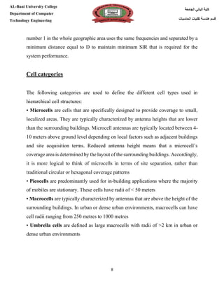 [Type here][Type here]
8
‫كلية‬‫الجامعة‬ ‫الباني‬
‫الحاسبات‬ ‫تقنيات‬ ‫هندسة‬ ‫قسم‬
AL-Bani University College
Department of Computer
Technology Engineering
number 1 in the whole geographic area uses the same frequencies and separated by a
minimum distance equal to D to maintain minimum SIR that is required for the
system performance.
Cell categories
The following categories are used to define the different cell types used in
hierarchical cell structures:
• Microcells are cells that are specifically designed to provide coverage to small,
localized areas. They are typically characterized by antenna heights that are lower
than the surrounding buildings. Microcell antennas are typically located between 4-
10 meters above ground level depending on local factors such as adjacent buildings
and site acquisition terms. Reduced antenna height means that a microcell’s
coverage area is determined by the layout of the surrounding buildings. Accordingly,
it is more logical to think of microcells in terms of site separation, rather than
traditional circular or hexagonal coverage patterns
• Picocells are predominantly used for in-building applications where the majority
of mobiles are stationary. These cells have radii of < 50 meters
• Macrocells are typically characterized by antennas that are above the height of the
surrounding buildings. In urban or dense urban environments, macrocells can have
cell radii ranging from 250 metres to 1000 metres
• Umbrella cells are defined as large macrocells with radii of >2 km in urban or
dense urban environments
 