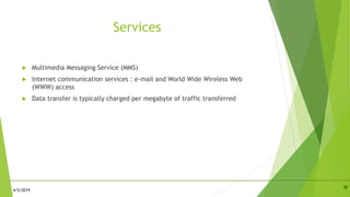 Services
 Multimedia Messaging Service (MMS)
 Internet communication services : e-mail and World Wide Wireless Web
(WWW) access
 Data transfer is typically charged per megabyte of traffic transferred
10
4/5/2019
 