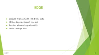 EDGE
 Uses 200 KHz bandwidth with 8 time slots
 48 kbps data rate in each time slot
 Requires advanced upgrades at BS
 Lesser coverage area
4/5/2019 12
 