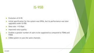 IS-95B
 Evolution of IS-95
 Initial specification for the system was IS95A, but its performance was later
upgraded under IS-95B
 Data rate: 115 Kbps
 Improved voice quality
 Enables a greater number of users to be supported as compared to TDMA and
FDMA
 CDMA system re-uses the same channels
134/5/2019
 