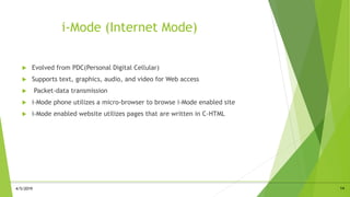 i-Mode (Internet Mode)
 Evolved from PDC(Personal Digital Cellular)
 Supports text, graphics, audio, and video for Web access
 Packet-data transmission
 i-Mode phone utilizes a micro-browser to browse i-Mode enabled site
 i-Mode enabled website utilizes pages that are written in C-HTML
144/5/2019
 