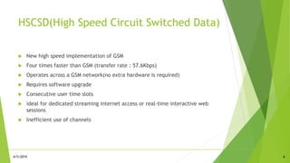 HSCSD(High Speed Circuit Switched Data)
 New high speed implementation of GSM
 Four times faster than GSM (transfer rate : 57.6Kbps)
 Operates across a GSM network(no extra hardware is required)
 Requires software upgrade
 Consecutive user time slots
 ideal for dedicated streaming internet access or real-time interactive web
sessions
 Inefficient use of channels
64/5/2019
 