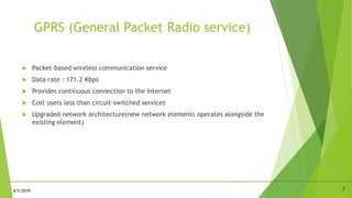 GPRS (General Packet Radio service)
 Packet-based wireless communication service
 Data rate : 171.2 Kbps
 Provides continuous connection to the Internet
 Cost users less than circuit-switched services
 Upgraded network architecture(new network elements operates alongside the
existing element)
74/5/2019
 