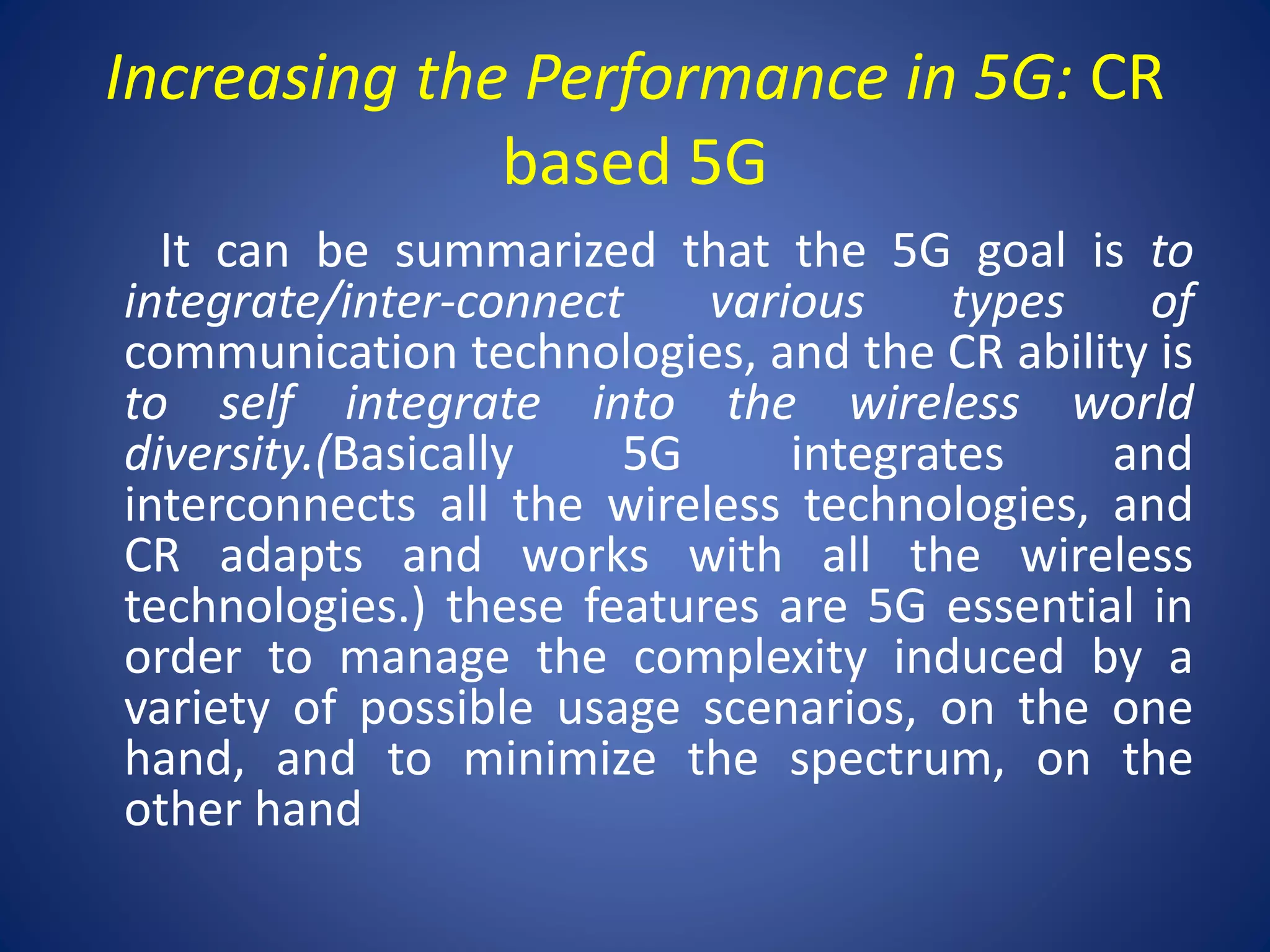 Increasing the Performance in 5G: CR 
based 5G 
It can be summarized that the 5G goal is to 
integrate/inter-connect various types of 
communication technologies, and the CR ability is 
to self integrate into the wireless world 
diversity.(Basically 5G integrates and 
interconnects all the wireless technologies, and 
CR adapts and works with all the wireless 
technologies.) these features are 5G essential in 
order to manage the complexity induced by a 
variety of possible usage scenarios, on the one 
hand, and to minimize the spectrum, on the 
other hand 
 