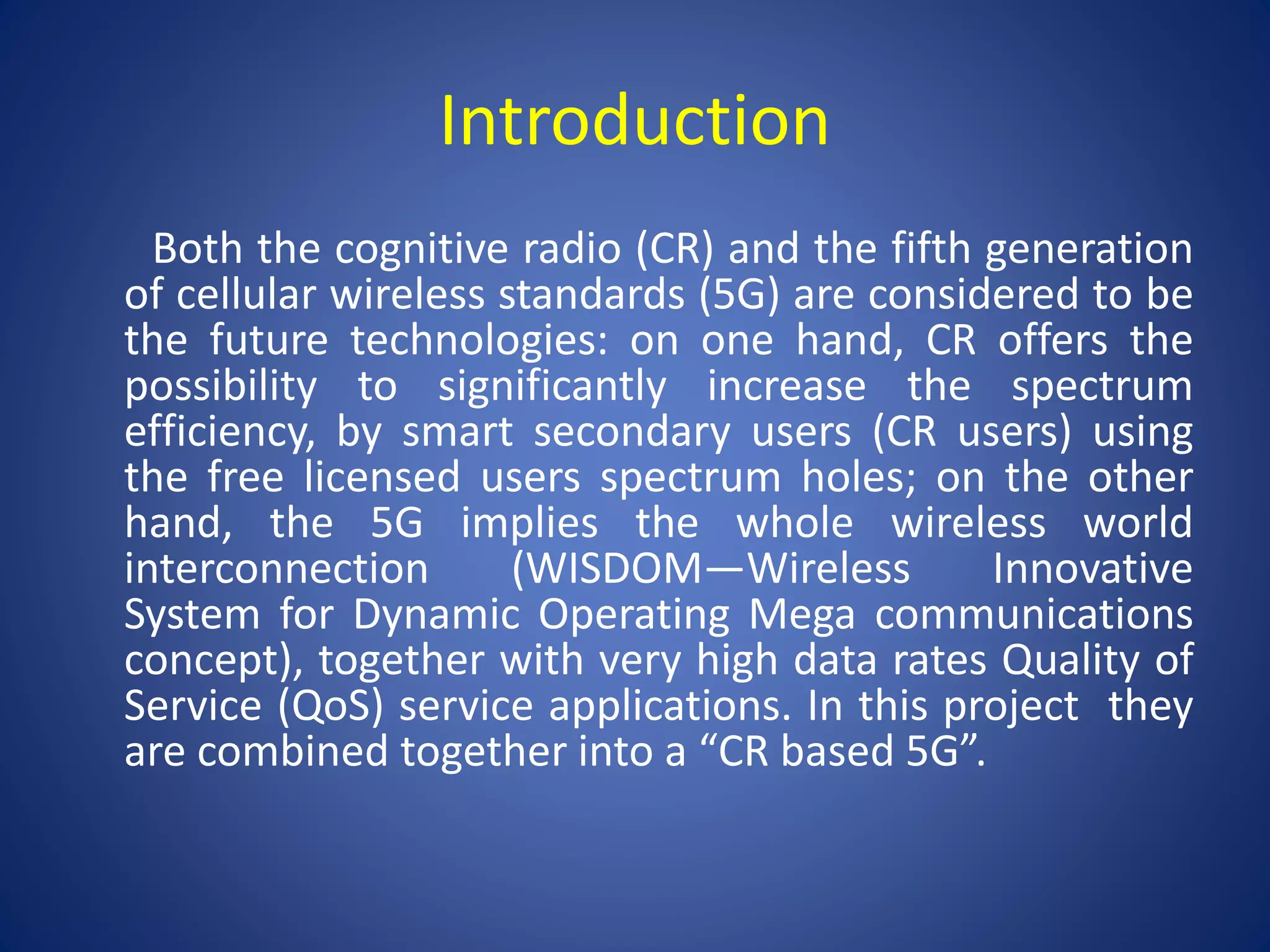 Introduction 
Both the cognitive radio (CR) and the fifth generation 
of cellular wireless standards (5G) are considered to be 
the future technologies: on one hand, CR offers the 
possibility to significantly increase the spectrum 
efficiency, by smart secondary users (CR users) using 
the free licensed users spectrum holes; on the other 
hand, the 5G implies the whole wireless world 
interconnection (WISDOM—Wireless Innovative 
System for Dynamic Operating Mega communications 
concept), together with very high data rates Quality of 
Service (QoS) service applications. In this project they 
are combined together into a “CR based 5G”. 
 