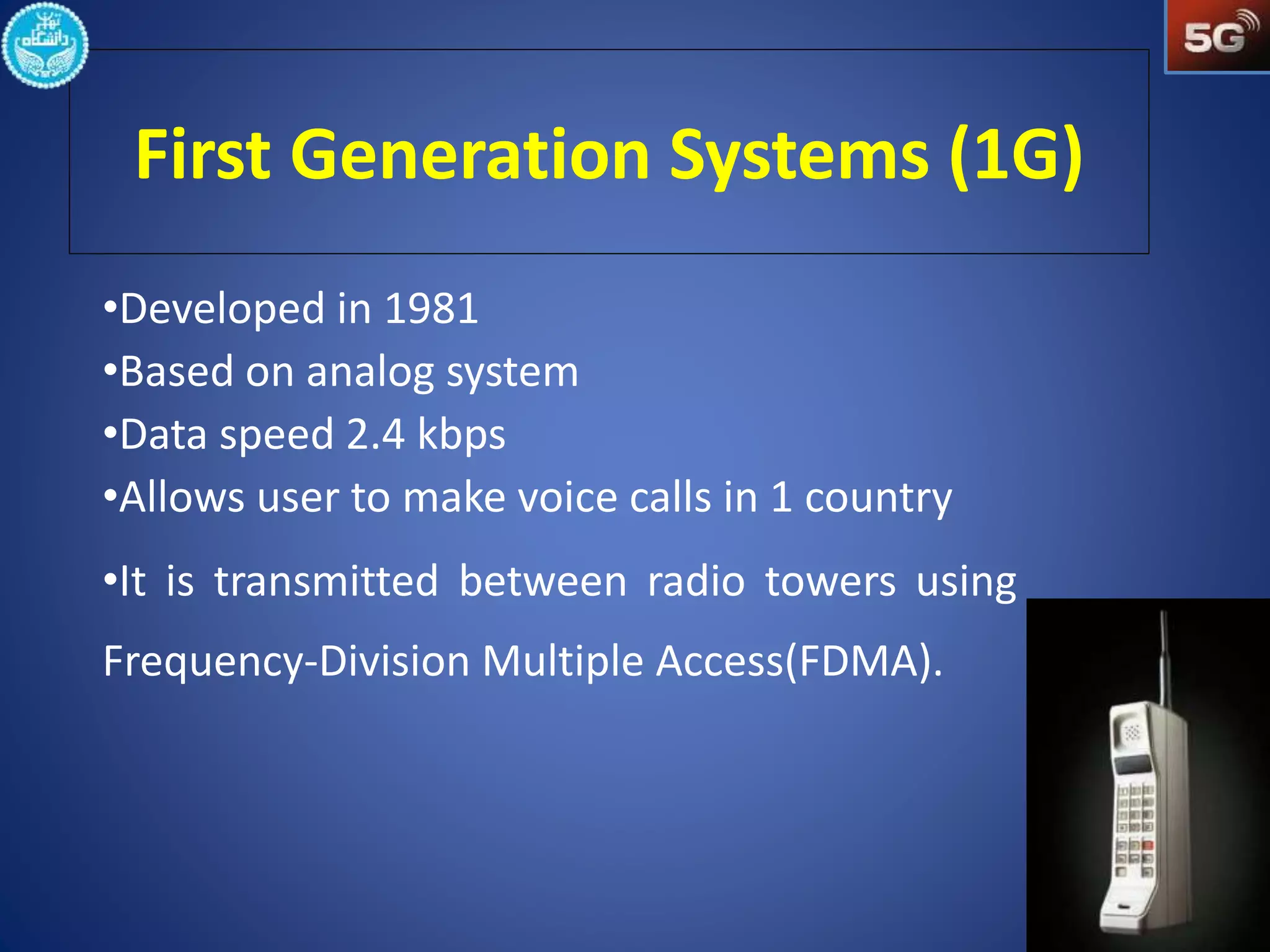 First Generation Systems (1G) 
•Developed in 1981 
•Based on analog system 
•Data speed 2.4 kbps 
•Allows user to make voice calls in 1 country 
•It is transmitted between radio towers using 
Frequency-Division Multiple Access(FDMA). 
 